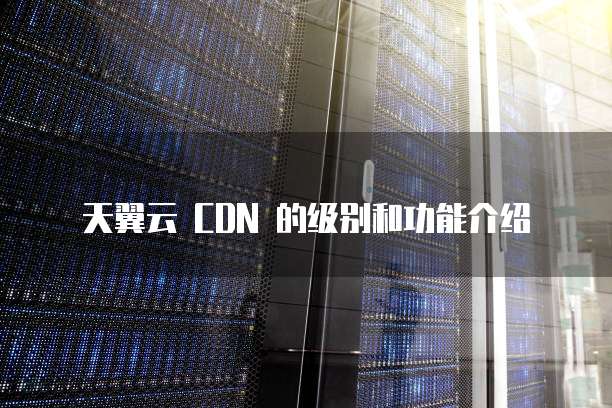 天翼云 CDN 的级别和功能介绍