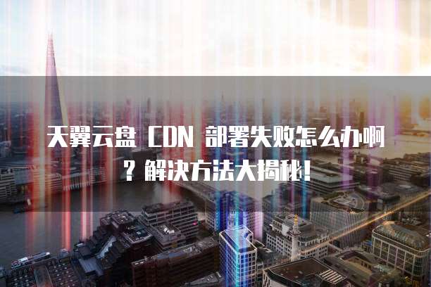 天翼云盘 CDN 部署失败怎么办啊？解决方法大揭秘！