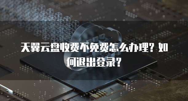 天翼云盘收费不免费怎么办理?如何退出登录?