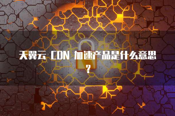 天翼云 CDN 加速产品是什么意思?