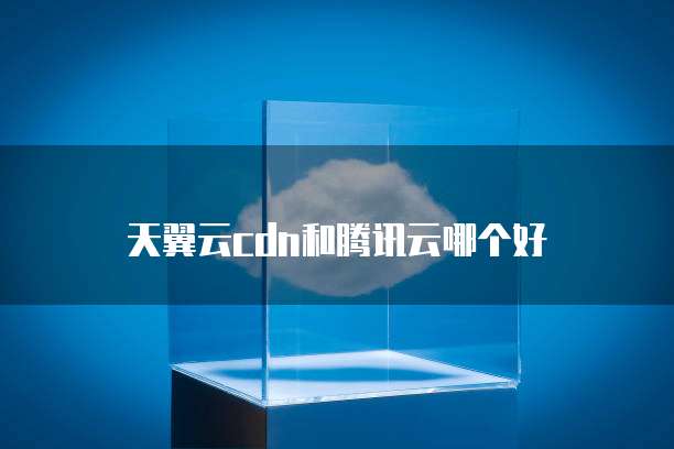天翼云cdn和腾讯云哪个好