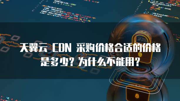 天翼云 CDN 采购价格合适的价格是多少？为什么不能用？