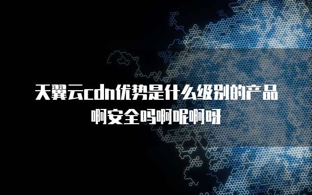 天翼云cdn优势是什么级别的产品啊安全吗啊呢啊呀