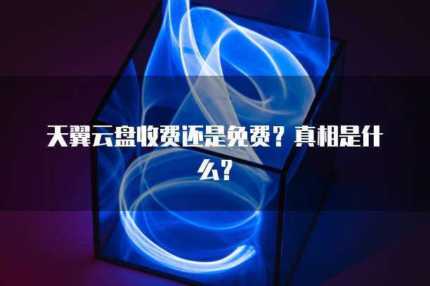 天翼云盘收费还是免费?真相是什么?