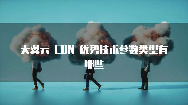 天翼云 CDN 优势技术参数类型有哪些