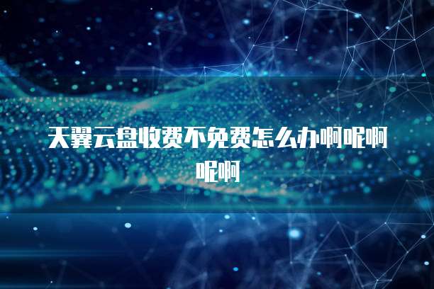 天翼云盘收费不免费怎么办啊呢啊呢啊