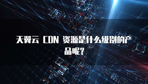 天翼云 CDN 资源是什么级别的产品呢?