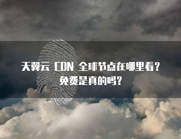 天翼云 CDN 全球节点在哪里看？免费是真的吗？
