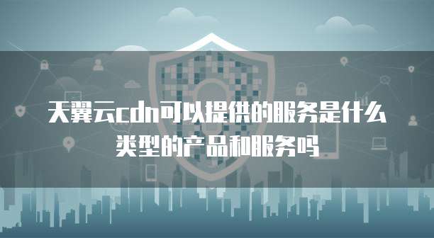 天翼云cdn可以提供的服务是什么类型的产品和服务吗