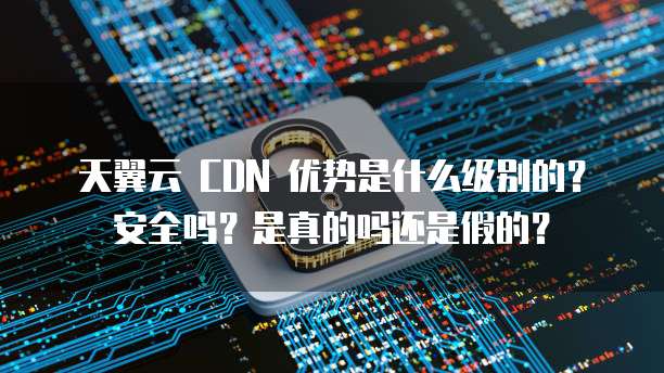 天翼云 CDN 优势是什么级别的?安全吗?是真的吗还是假的?