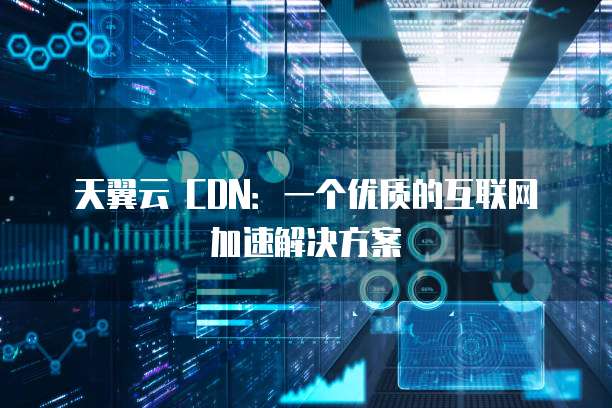 天翼云 CDN:一个优质的互联网加速解决方案