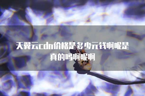 天翼云cdn价格是多少元钱啊呢是真的吗啊呢啊