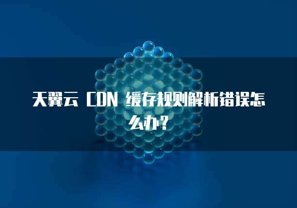 天翼云 CDN 缓存规则解析错误怎么办?