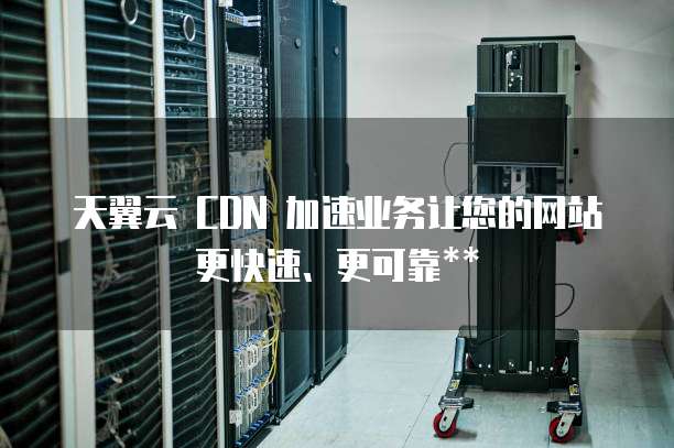 天翼云 CDN 加速业务让您的网站更快速、更可靠**