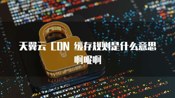 天翼云 CDN 缓存规则是什么意思啊呢啊