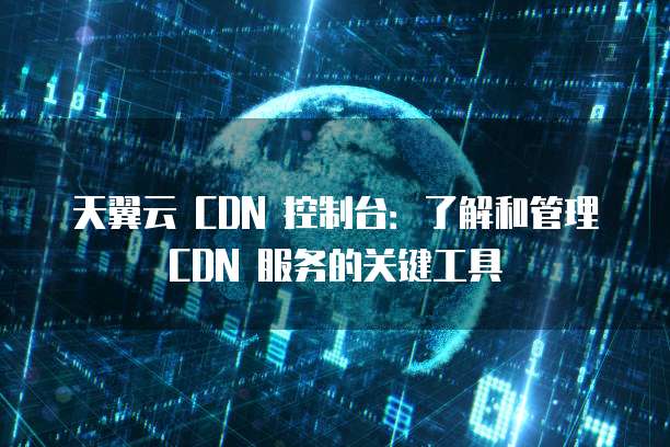 天翼云 CDN 控制台:了解和管理 CDN 服务的关键工具