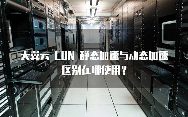 天翼云 CDN 静态加速与动态加速区别在哪使用?