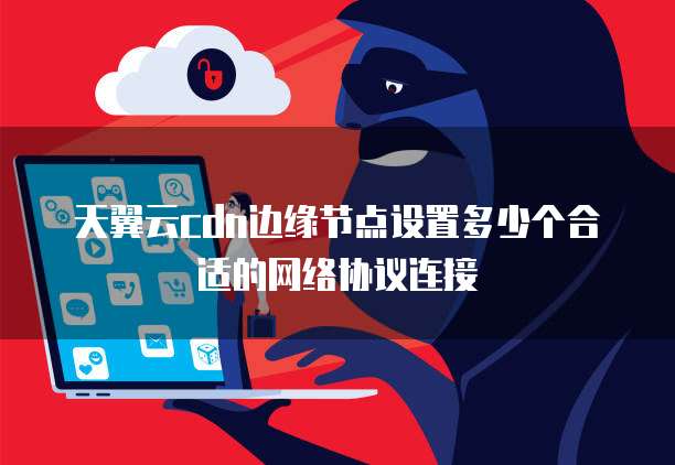 天翼云cdn边缘节点设置多少个合适的网络协议连接