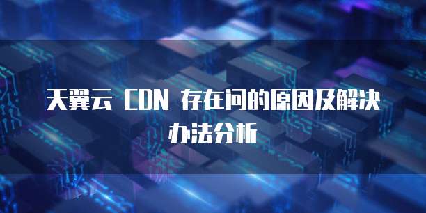 天翼云 CDN 存在问的原因及解决办法分析
