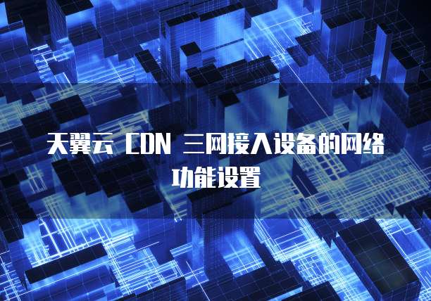 天翼云 CDN 三网接入设备的网络功能设置