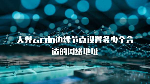 天翼云cdn边缘节点设置多少个合适的网络地址