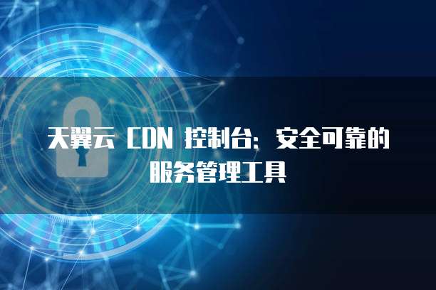 天翼云 CDN 控制台:安全可靠的服务管理工具