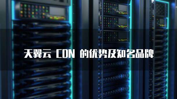 天翼云 CDN 的优势及知名品牌