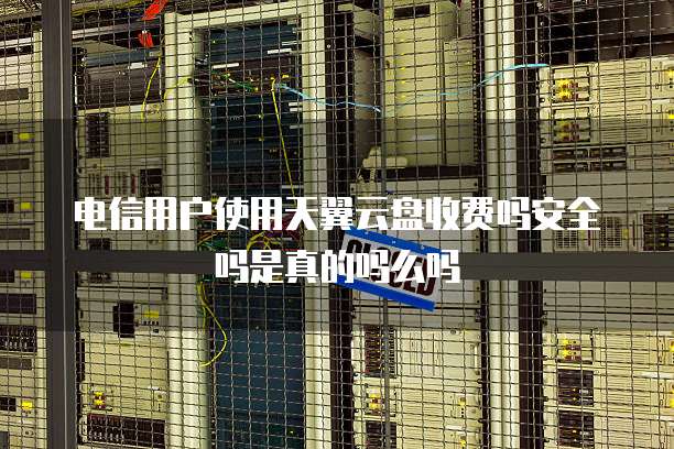 电信用户使用天翼云盘收费吗安全吗是真的吗么吗