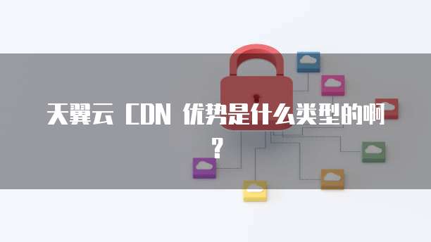 天翼云 CDN 优势是什么类型的啊?