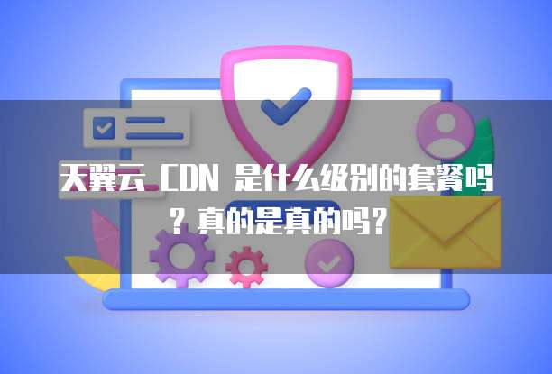 天翼云 CDN 是什么级别的套餐吗?真的是真的吗?