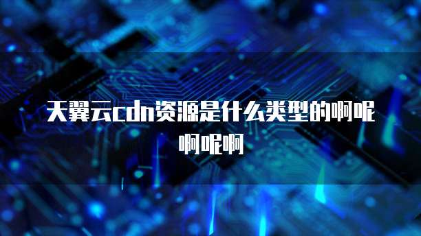 天翼云cdn资源是什么类型的啊呢啊呢啊