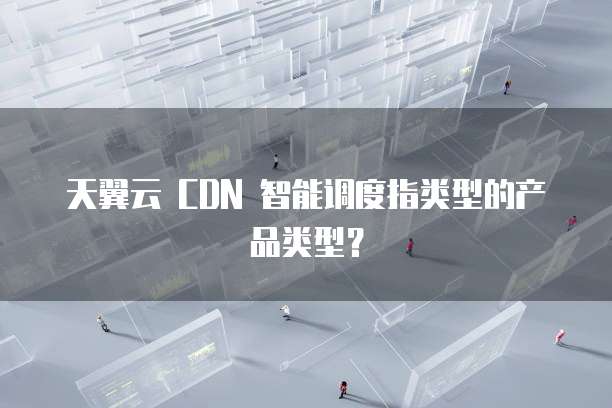 天翼云 CDN 智能调度指类型的产品类型?