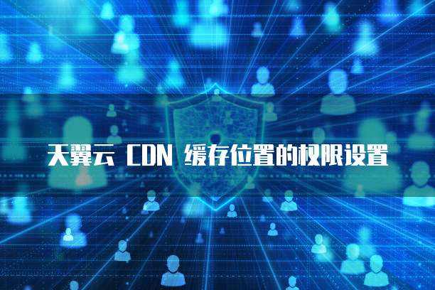 天翼云 CDN 缓存位置的权限设置