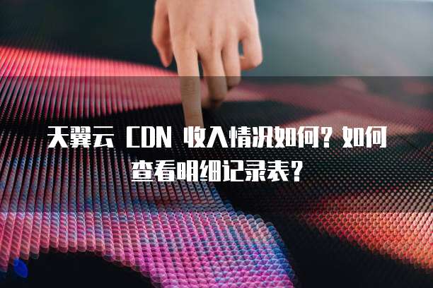 天翼云 CDN 收入情况如何？如何查看明细记录表？