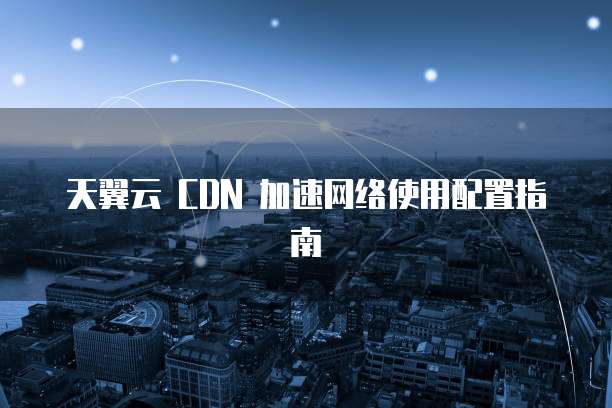 天翼云 CDN 加速网络使用配置指南