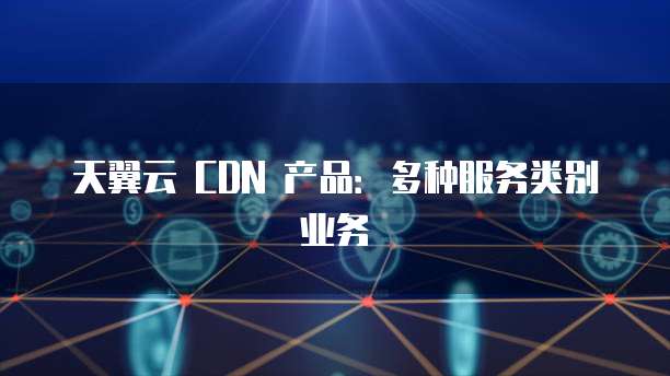 天翼云 CDN 产品:多种服务类别业务