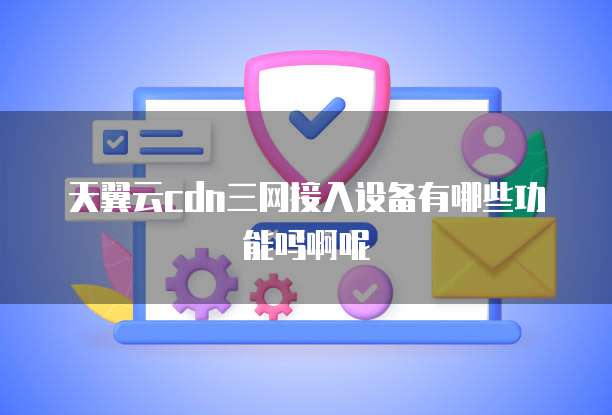 天翼云cdn三网接入设备有哪些功能吗啊呢