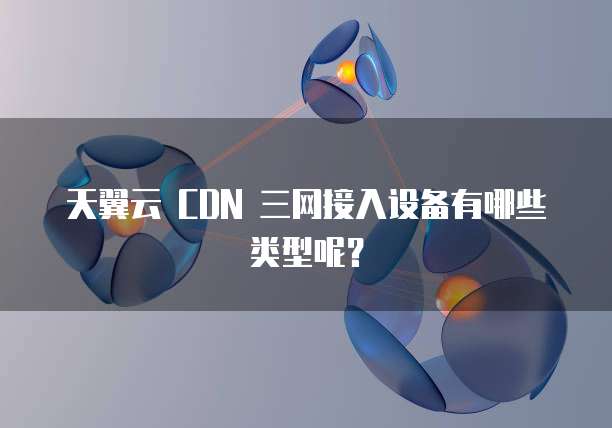 天翼云 CDN 三网接入设备有哪些类型呢?