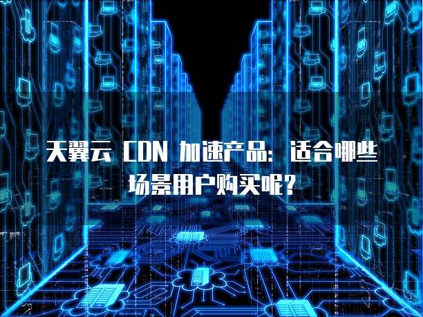 天翼云 CDN 加速产品:适合哪些场景用户购买呢?