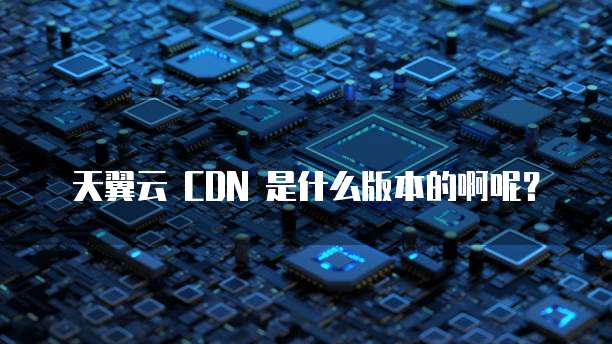 天翼云 CDN 是什么版本的啊呢?