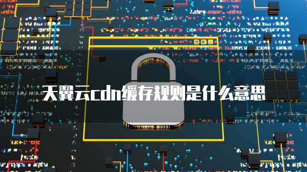 天翼云cdn缓存规则是什么意思
