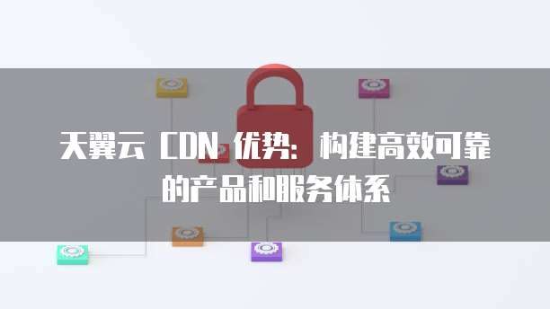 天翼云 CDN 优势:构建高效可靠的产品和服务体系