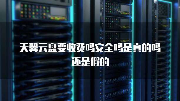 天翼云盘要收费吗安全吗是真的吗还是假的
