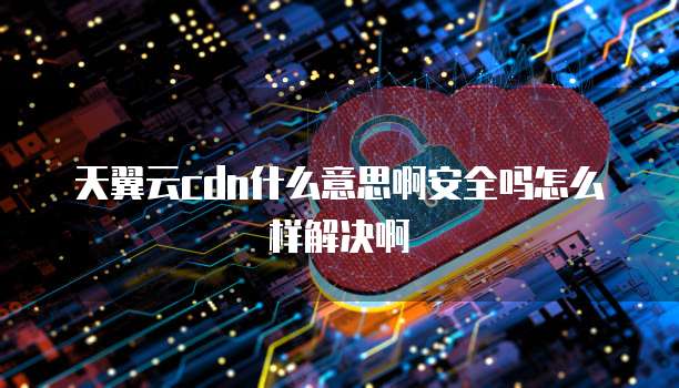天翼云cdn什么意思啊安全吗怎么样解决啊