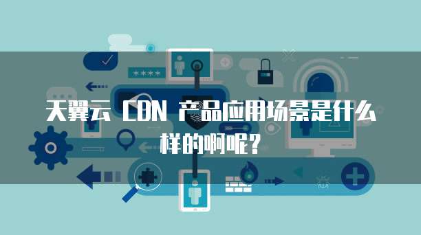 天翼云 CDN 产品应用场景是什么样的啊呢?