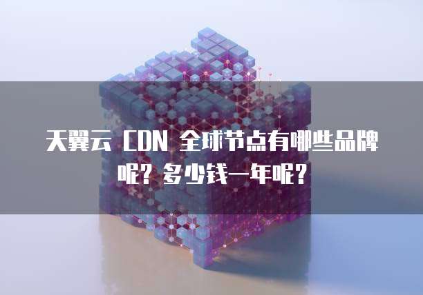 天翼云 CDN 全球节点有哪些品牌呢?多少钱一年呢?