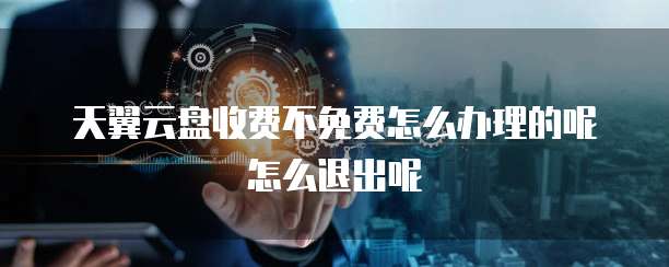 天翼云盘收费不免费怎么办理的呢怎么退出呢