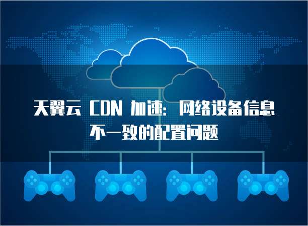 天翼云 CDN 加速:网络设备信息不一致的配置问题