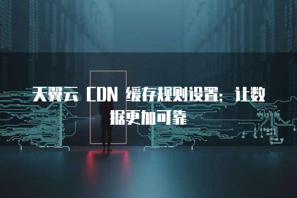 天翼云 CDN 缓存规则设置:让数据更加可靠