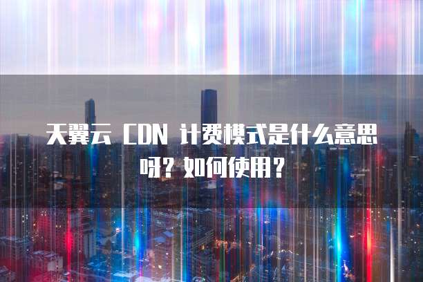 天翼云 CDN 计费模式是什么意思呀？如何使用？